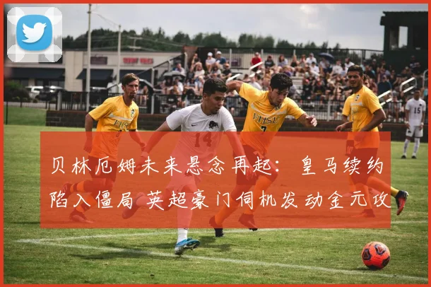 贝林厄姆未来悬念再起：皇马续约陷入僵局 英超豪门伺机发动金元攻势