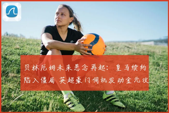 贝林厄姆未来悬念再起：皇马续约陷入僵局 英超豪门伺机发动金元攻势