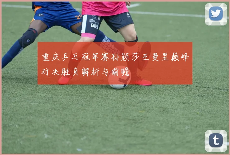 重庆乒乓冠军赛孙颖莎王曼昱巅峰对决胜负解析与前瞻