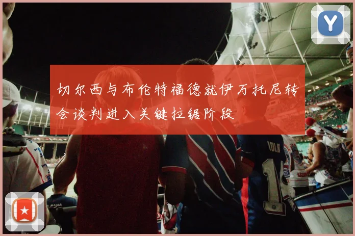 切尔西与布伦特福德就伊万托尼转会谈判进入关键拉锯阶段