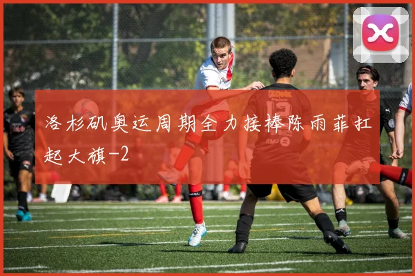 洛杉矶奥运周期全力接棒陈雨菲扛起大旗
