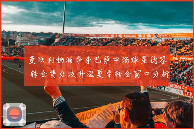 曼联利物浦争夺巴萨中场球星德容 转会费分歧升温夏季转会窗口分析