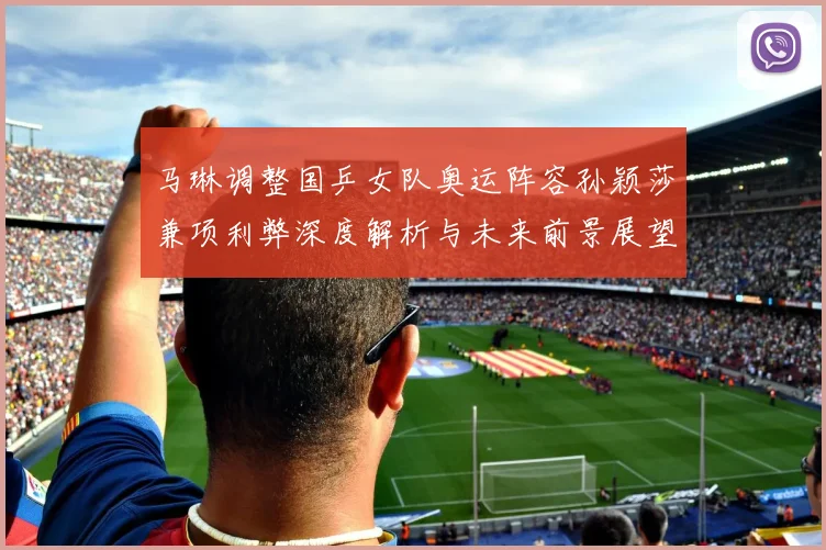 马琳调整国乒女队奥运阵容孙颖莎兼项利弊深度解析与未来前景展望