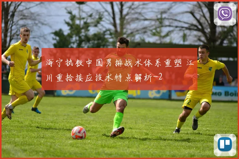 海宁执教中国男排战术体系重塑 江川重拾接应技术特点解析