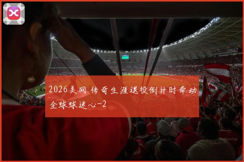 2026美网 传奇生涯退役倒计时牵动全球球迷心
