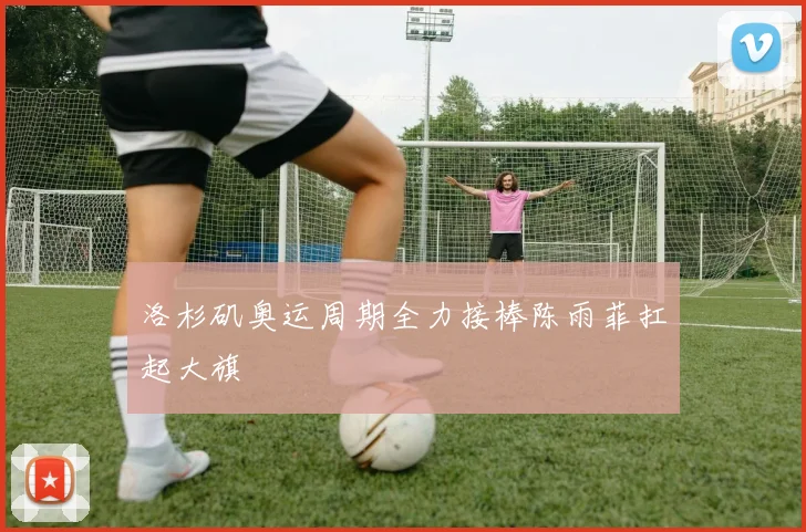 洛杉矶奥运周期全力接棒陈雨菲扛起大旗