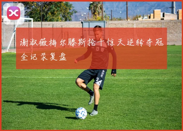 谢淑薇梅尔滕斯抢十惊天逆转夺冠全记录复盘