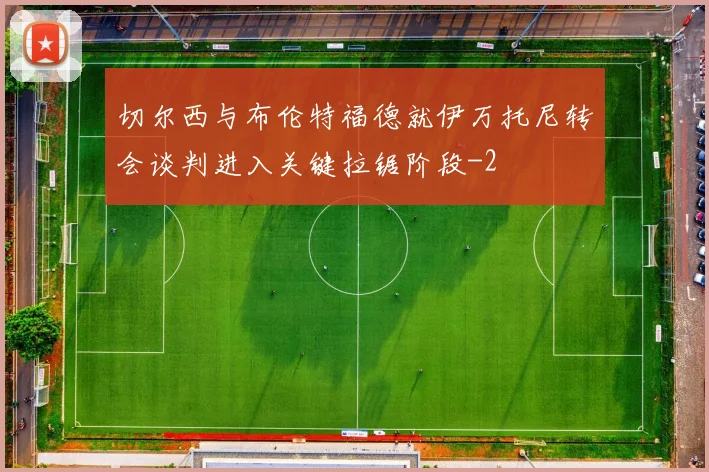 切尔西与布伦特福德就伊万托尼转会谈判进入关键拉锯阶段