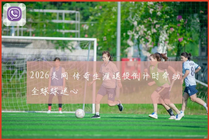 2026美网 传奇生涯退役倒计时牵动全球球迷心