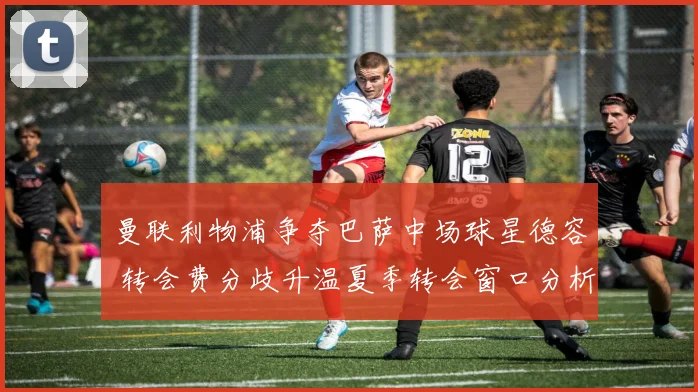 曼联利物浦争夺巴萨中场球星德容 转会费分歧升温夏季转会窗口分析