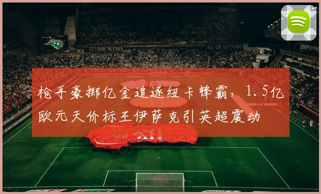 枪手豪掷亿金追逐纽卡锋霸，1.5亿欧元天价标王伊萨克引英超震动