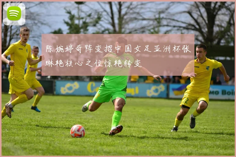 陈婉婷奇阵变招中国女足亚洲杯张琳艳核心之位惊艳转变