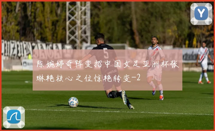 陈婉婷奇阵变招中国女足亚洲杯张琳艳核心之位惊艳转变