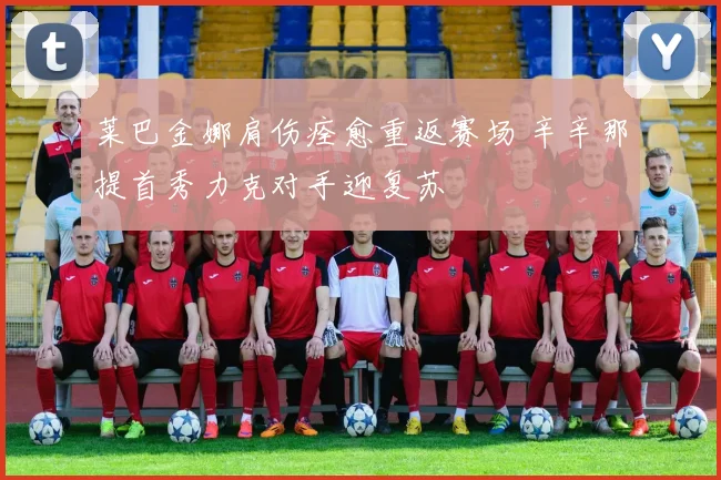 莱巴金娜肩伤痊愈重返赛场 辛辛那提首秀力克对手迎复苏